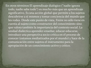 En otros términos El aprendizaje dialógico ("nadie ignora
  todo, nadie sabe todo") es mucho más que un aprendizaje
  significativo. Es una acción global que permite a los sujetos
  descubrirse a sí mismos y tomar conciencia del mundo que
  les rodea. Desde este punto de vista, Freire no sólo tiene en
  cuenta al sujeto como constructor del conocimiento sino
  que valora también la importancia del contexto social. La
  unidad dialéctica aprender-enseñar, educar-educarse,
  introduce una perspectiva socio-crítica en el proceso de
  conocer (estamos mediatizados por el mundo) y hace de la
  comunicación entre sujetos el instrumento para la
  apropiación de un conocimiento activo y crítico.
 