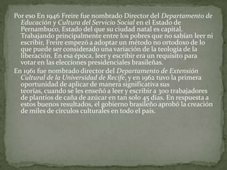 Por eso En 1946 Freire fue nombrado Director del Departamento de
  Educación y Cultura del Servicio Social en el Estado de
  Pernambuco, Estado del que su ciudad natal es capital.
  Trabajando principalmente entre los pobres que no sabían leer ni
  escribir, Freire empezó a adoptar un método no ortodoxo de lo
  que puede ser considerado una variación de la teología de la
  liberación. En esa época, leer y escribir era un requisito para
  votar en las elecciones presidenciales brasileñas.
En 1961 fue nombrado director del Departamento de Extensión
  Cultural de la Universidad de Recife, y en 1962 tuvo la primera
  oportunidad de aplicar de manera significativa sus
  teorías, cuando se les enseñó a leer y escribir a 300 trabajadores
  de plantíos de caña de azúcar en tan solo 45 días. En respuesta a
  estos buenos resultados, el gobierno brasileño aprobó la creación
  de miles de círculos culturales en todo el país.
 