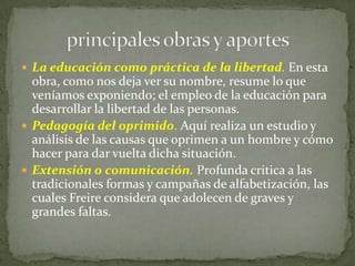  La educación como práctica de la libertad. En esta
  obra, como nos deja ver su nombre, resume lo que
  veníamos exponiendo; el empleo de la educación para
  desarrollar la libertad de las personas.
 Pedagogía del oprimido. Aquí realiza un estudio y
  análisis de las causas que oprimen a un hombre y cómo
  hacer para dar vuelta dicha situación.
 Extensión o comunicación. Profunda critica a las
  tradicionales formas y campañas de alfabetización, las
  cuales Freire considera que adolecen de graves y
  grandes faltas.
 