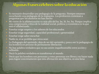  Es necesario desarrollar una pedagogía de la pregunta. Siempre estamos
    escuchando una pedagogía de la respuesta. Los profesores contestan a
    preguntas que los alumnos no han hecho
   Mi visión de la alfabetización va más allá del ba, be, bi, bo, bu. Porque implica
    una comprensión crítica de la realidad social, política y económica en la que
    está el alfabetizado
   Enseñar exige respeto a los saberes de los educandos
   Enseñar exige seguridad, capacidad profesional y generosidad
   Enseñar exige saber escuchar
   Nadie es, si se prohíbe que otros sean
   La Pedagogía del oprimido, deja de ser del oprimido y pasa a ser la pedagogía de
    los hombres en proceso de permanente liberación
   No hay palabra verdadera que no sea unión inquebrantable entre acción y
    reflexión
   Decir la palabra verdadera es transformar al mundo
   Decir que los hombres son personas y como personas son libres y no hacer nada
    para lograr concretamente que esta afirmación sea objetiva, es una farsa
 