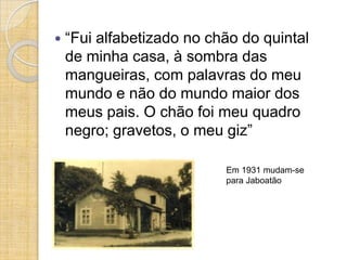    “Fui alfabetizado no chão do quintal
    de minha casa, à sombra das
    mangueiras, com palavras do meu
    mundo e não do mundo maior dos
    meus pais. O chão foi meu quadro
    negro; gravetos, o meu giz”

                           Em 1931 mudam-se
                           para Jaboatão
 