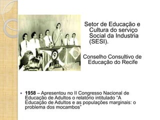 Setor de Educação e
                              Cultura do serviço
                              Social da Industria
                              (SESI).

                             Conselho Consultivo de
                              Educação do Recife




   1958 – Apresentou no II Congresso Nacional de
    Educação de Adultos o relatório intitulado “A
    Educação de Adultos e as populações marginais: o
    problema dos mocambos”
 