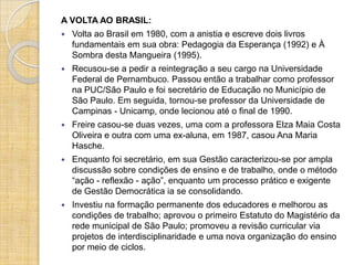A VOLTA AO BRASIL:
   Volta ao Brasil em 1980, com a anistia e escreve dois livros
    fundamentais em sua obra: Pedagogia da Esperança (1992) e À
    Sombra desta Mangueira (1995).
   Recusou-se a pedir a reintegração a seu cargo na Universidade
    Federal de Pernambuco. Passou então a trabalhar como professor
    na PUC/São Paulo e foi secretário de Educação no Município de
    São Paulo. Em seguida, tornou-se professor da Universidade de
    Campinas - Unicamp, onde lecionou até o final de 1990.
   Freire casou-se duas vezes, uma com a professora Elza Maia Costa
    Oliveira e outra com uma ex-aluna, em 1987, casou Ana Maria
    Hasche.
   Enquanto foi secretário, em sua Gestão caracterizou-se por ampla
    discussão sobre condições de ensino e de trabalho, onde o método
    “ação - reflexão - ação”, enquanto um processo prático e exigente
    de Gestão Democrática ia se consolidando.
   Investiu na formação permanente dos educadores e melhorou as
    condições de trabalho; aprovou o primeiro Estatuto do Magistério da
    rede municipal de São Paulo; promoveu a revisão curricular via
    projetos de interdisciplinaridade e uma nova organização do ensino
    por meio de ciclos.
 