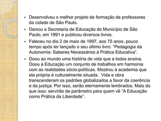    Desenvolveu o melhor projeto de formação de professores
    da cidade de São Paulo.
   Deixou a Secretaria de Educação do Município de São
    Paulo, em 1991 e publicou diversos livros.
   Faleceu no dia 2 de maio de 1997, aos 75 anos, pouco
    tempo após ter lançado o seu último livro: “Pedagogia da
    Autonomia: Saberes Necessários à Prática Educativa”.
   Doou ao mundo uma história de vida que a todos ensina.
    Doou à Educação um conjunto de trabalhos em harmonia
    com as realidades sócio-políticas. Mostrou à academia que
    ela própria é culturalmente situada. Vida e obra
    transcenderam os padrões globalizados a favor da coerência
    e da justiça. Por isso, serão eternamente lembrados. Mais do
    que isso: servirão de parâmetro para quem vê “A Educação
    como Prática da Liberdade”.
 