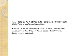 • Lei 12.612, de 13 de abril de 2012 – sanciona o educador Paulo
Freire Patrono da Educação Brasileira.

• Ganhou 41 títulos de Doutor Honoris Causa de universidades
como Harvard, Cambridge e Oxford, sendo o brasileiro mais
homenageado da história.
 