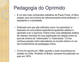 Pedagogia do Oprimido
   É um dos mais conhecidos trabalhos de Paulo Freire. A Obra
    propõe uma nova forma de relacionamento entre professor, o
    estudante e a sociedade.

   Dedicado aos que são referidos como "os oprimidos" e
    baseado em sua própria experiência ajudando adultos a
    aprender a ler e escrever, Freire inclui uma detalhada análise
    de classes marxista em sua exploração da relação entre os
    que ele chama de "colonizador" e "colonizado." O livro
    continua popular entre educadores no mundo inteiro e é um
    dos fundamentos da pedagogia crítica.

   O livro foi escrito em 1968, quando o autor encontrava-se
    exilado no Chile. Proibido no Brasil, somente foi publicado no
    país em 1974.
 