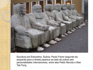 Escultura em Estocolmo, Suécia. Paulo Freire (segundo da
esquerda para a direita) aparece ao lado de outras seis
personalidades internacionais, entre elas Pablo Neruda e Mao
Tsé-Tung.
 