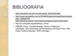 BIBLIOGRAFIA
   http://pensador.uol.com.br/autor/paulo_freire/biografia/
   http://www.ivanvalente.com.br/CANAIS/especiais/paulofreire/artigos/
    Ivan_Valente.htm
    http://www2.fe.usp.br/~etnomat/homenagens-paulo-freire.shtml
   http://en.wikipedia.org/wiki/Paulo_Freire
   FREIRE, Paulo. Conscientização: Teoria e Prática da
    Libertação, Uma Introdução ao Pensamento de Paulo Freire. São
    Paulo: Cortez & Moraes, 1979 (102 pág.).
 