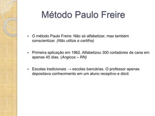 Método Paulo Freire

   O método Paulo Freire: Não só alfabetizar, mas também
    conscientizar. (Não utiliza a cartilha)


   Primeira aplicação em 1962. Alfabetizou 300 cortadores de cana em
    apenas 45 dias. (Angicos – RN)


   Escolas tradicionais → escolas bancárias. O professor apenas
    depositava conhecimento em um aluno receptivo e dócil.
 