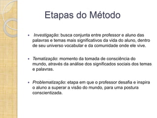 Etapas do Método
   Investigação: busca conjunta entre professor e aluno das
    palavras e temas mais significativos da vida do aluno, dentro
    de seu universo vocabular e da comunidade onde ele vive.

   Tematização: momento da tomada de consciência do
    mundo, através da análise dos significados sociais dos temas
    e palavras.

   Problematização: etapa em que o professor desafia e inspira
    o aluno a superar a visão do mundo, para uma postura
    conscientizada.
 