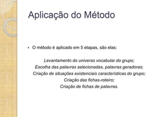 Aplicação do Método


   O método é aplicado em 5 etapas, são elas:

         Levantamento do universo vocabular do grupo;
     Escolha das palavras selecionadas, palavras geradoras;
    Criação de situações existenciais características do grupo;
                    Criação das fichas-roteiro;
                  Criação de fichas de palavras.
 