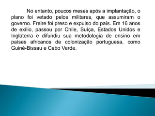 No entanto, poucos meses após a implantação, o
plano foi vetado pelos militares, que assumiram o
governo. Freire foi preso e expulso do país. Em 16 anos
de exílio, passou por Chile, Suíça, Estados Unidos e
Inglaterra e difundiu sua metodologia de ensino em
países africanos de colonização portuguesa, como
Guiné-Bissau e Cabo Verde.
 