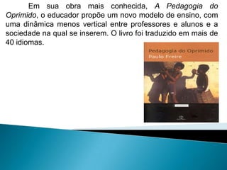 Em sua obra mais conhecida, A Pedagogia do
Oprimido, o educador propõe um novo modelo de ensino, com
uma dinâmica menos vertical entre professores e alunos e a
sociedade na qual se inserem. O livro foi traduzido em mais de
40 idiomas.
 