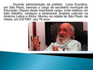 Durante administração da prefeita Luiza Erundina,
em São Paulo, exerceu o cargo de secretário municipal da
Educação. Depois deste importante cargo, onde realizou um
belo trabalho, começou a assessorar projetos culturais na
América Latina e África. Morreu na cidade de São Paulo, de
infarto, em 2/5/1997, aos 76 anos.
 
