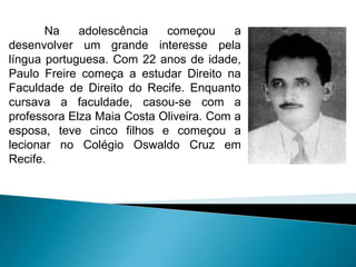 Na    adolescência   começou      a
desenvolver um grande interesse pela
língua portuguesa. Com 22 anos de idade,
Paulo Freire começa a estudar Direito na
Faculdade de Direito do Recife. Enquanto
cursava a faculdade, casou-se com a
professora Elza Maia Costa Oliveira. Com a
esposa, teve cinco filhos e começou a
lecionar no Colégio Oswaldo Cruz em
Recife.
 