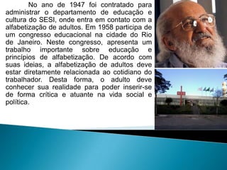No ano de 1947 foi contratado para
administrar o departamento de educação e
cultura do SESI, onde entra em contato com a
alfabetização de adultos. Em 1958 participa de
um congresso educacional na cidade do Rio
de Janeiro. Neste congresso, apresenta um
trabalho importante sobre educação e
princípios de alfabetização. De acordo com
suas ideias, a alfabetização de adultos deve
estar diretamente relacionada ao cotidiano do
trabalhador. Desta forma, o adulto deve
conhecer sua realidade para poder inserir-se
de forma crítica e atuante na vida social e
política.
 