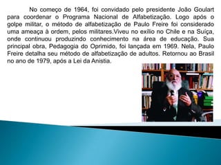 No começo de 1964, foi convidado pelo presidente João Goulart
para coordenar o Programa Nacional de Alfabetização. Logo após o
golpe militar, o método de alfabetização de Paulo Freire foi considerado
uma ameaça à ordem, pelos militares.Viveu no exílio no Chile e na Suíça,
onde continuou produzindo conhecimento na área de educação. Sua
principal obra, Pedagogia do Oprimido, foi lançada em 1969. Nela, Paulo
Freire detalha seu método de alfabetização de adultos. Retornou ao Brasil
no ano de 1979, após a Lei da Anistia.
 