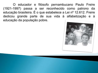 O educador e filósofo pernambucano Paulo Freire
(1921-1997) passa a ser reconhecido como patrono da
educação brasileira. É o que estabelece a Lei nº 12.612. Freire
dedicou grande parte de sua vida à alfabetização e à
educação da população pobre.
 