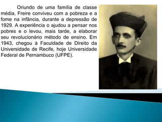 Oriundo de uma família de classe
média, Freire conviveu com a pobreza e a
fome na infância, durante a depressão de
1929. A experiência o ajudou a pensar nos
pobres e o levou, mais tarde, a elaborar
seu revolucionário método de ensino. Em
1943, chegou à Faculdade de Direito da
Universidade de Recife, hoje Universidade
Federal de Pernambuco (UFPE).
 