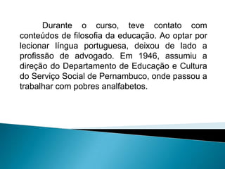 Durante o curso, teve contato com
conteúdos de filosofia da educação. Ao optar por
lecionar língua portuguesa, deixou de lado a
profissão de advogado. Em 1946, assumiu a
direção do Departamento de Educação e Cultura
do Serviço Social de Pernambuco, onde passou a
trabalhar com pobres analfabetos.
 