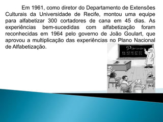 Em 1961, como diretor do Departamento de Extensões
Culturais da Universidade de Recife, montou uma equipe
para alfabetizar 300 cortadores de cana em 45 dias. As
experiências bem-sucedidas com alfabetização foram
reconhecidas em 1964 pelo governo de João Goulart, que
aprovou a multiplicação das experiências no Plano Nacional
de Alfabetização.
 