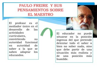 PAULO FREIRE Y SUS
PENSAMIENTOS SOBRE
EL MAESTRO
El profesor es el
mediador único en el
desarrollo
de
las
actividades
curriculares,
convirtiendo
su
autoridad funcional
en
autoridad
de
saber a la que se
saben adaptar los
educandos.

El educador no puede
situarse en la posición
ingenua del que pretende
detentar todo el saber o
bien no saber nada, sino
que debe partir de una
situación más realista y
de una posición más
humilde.

 