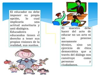 El educador no debe
imponer su propia
opción,
lo
cual
implicaría
una
actitud autoritaria y
anti dialógica.
Educadores
y
educandos tienen el
derecho a tener sus
propias visiones de la
realidad, sus sueños.

El
maestro
debe
hacer del acto de
educar no un acto ni
un
proceso
meramente
técnico,
sino
un
ejercicio
de
ética
democrática que a
través del diálogo nos
construye
como
personas
y
ciudadanos.

 