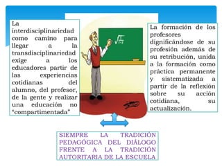 La
interdisciplinariedad
como camino para
llegar
a
la
transdisciplinariedad
exige
a
los
educadores partir de
las
experiencias
cotidianas
del
alumno, del profesor,
de la gente y realizar
una educación no
“compartimentada”

La formación de los
profesores
dignificándose de su
profesión además de
su retribución, unida
a la formación como
práctica permanente
y sistematizada a
partir de la reflexión
sobre
su
acción
cotidiana,
su
actualización.

SIEMPRE
LA
TRADICIÓN
PEDAGÓGICA DEL DIÁLOGO
FRENTE A LA TRADICIÓN
AUTORITARIA DE LA ESCUELA

 