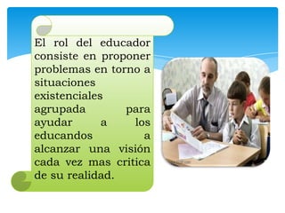 El rol del educador
consiste en proponer
problemas en torno a
situaciones
existenciales
agrupada
para
ayudar
a
los
educandos
a
alcanzar una visión
cada vez mas critica
de su realidad.

 