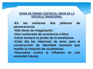 DOSIS DE FREIRE CONTRA EL VIRUS DE LA
ESCUELA TRADICIONAL

•En las mañanas dos píldoras de
perseverancia
•Alta dosis de imaginación
•Una cucharada de conciencia critica
•Lleva siempre el jarabe de la enseñanza
•Cada día las vitaminas de amor para la
construcción de identidad nacional que
resalte la creación de ciudadanos.
•Vacunarse contra la influenza de una
sociedad injusta.

 