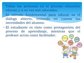 Todas las personas en el proceso educativo
educan y a su vez son educadas.
El método fundamental para educar es el
diálogo abierto, teniendo en cuenta las
necesidades del alumno.
El estudiante es visto como protagonista del
proceso de aprendizaje, mientras que el
profesor actúa como facilitador.

 