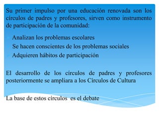 Su primer impulso por una educación renovada son los
círculos de padres y profesores, sirven como instrumento
de participación de la comunidad:
 Analizan los problemas escolares
 Se hacen conscientes de los problemas sociales
 Adquieren hábitos de participación
El desarrollo de los círculos de padres y profesores
posteriormente se ampliara a los Círculos de Cultura
La base de estos círculos es el debate

 