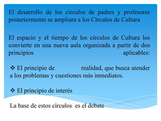 El desarrollo de los círculos de padres y profesores
posteriormente se ampliara a los Círculos de Cultura
El espacio y el tiempo de los círculos de Cultura los
convierte en una nueva aula organizada a partir de dos
principios
aplicables:
 El principio de
realidad, que busca atender
a los problemas y cuestiones más inmediatos.
 El principio de interés
La base de estos círculos es el debate

 