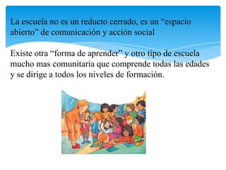 La escuela no es un reducto cerrado, es un “espacio
abierto” de comunicación y acción social
Existe otra “forma de aprender” y otro tipo de escuela
mucho mas comunitaria que comprende todas las edades
y se dirige a todos los niveles de formación.

 