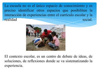 La escuela no es el único espacio de conocimiento y es
preciso identificar otros espacios que posibiliten la
interacción de experiencias entre el currículo escolar y la
realidad
social.

El contexto escolar, es un centro de debate de ideas, de
soluciones, de reflexiones donde se va sistematizando la
experiencia.

 