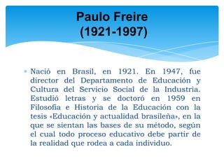 Paulo Freire
(1921-1997)
Nació en Brasil, en 1921. En 1947, fue
director del Departamento de Educación y
Cultura del Servicio Social de la Industria.
Estudió letras y se doctoró en 1959 en
Filosofía e Historia de la Educación con la
tesis «Educación y actualidad brasileña», en la
que se sientan las bases de su método, según
el cual todo proceso educativo debe partir de
la realidad que rodea a cada individuo.

 