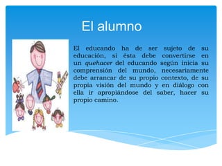 El alumno
El educando ha de ser sujeto de su
educación, si ésta debe convertirse en
un quehacer del educando según inicia su
comprensión del mundo, necesariamente
debe arrancar de su propio contexto, de su
propia visión del mundo y en diálogo con
ella ir apropiándose del saber, hacer su
propio camino.

 