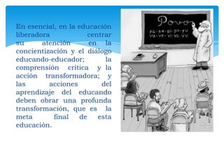 En esencial, en la educación
liberadora
centrar
su
atención
en la
concientización y el diálogo
educando-educador;
la
comprensión crítica y la
acción transformadora; y
las
acciones
del
aprendizaje del educando
deben obrar una profunda
transformación, que es la
meta
final
de
esta
educación.

 