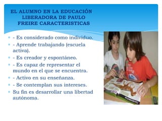 EL ALUMNO EN LA EDUCACIÓN
LIBERADORA DE PAULO
FREIRE CARACTERISTICAS

- Es considerado como individuo.
- Aprende trabajando (escuela
activa).
- Es creador y espontáneo.
- Es capaz de representar el
mundo en el que se encuentra.
- Activo en su enseñanza.
- Se contemplan sus intereses.
Su fin es desarrollar una libertad
autónoma.

 