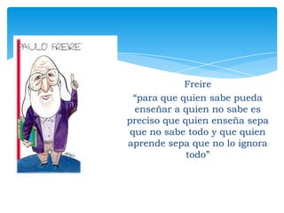 Freire
“para que quien sabe pueda
enseñar a quien no sabe es
preciso que quien enseña sepa
que no sabe todo y que quien
aprende sepa que no lo ignora
todo”

 