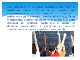 Los alumnos de nuestros institutos-cuarteles se
aglutinan unos tras otros en clases que
caricaturescamente se parecen a teatros :
prisioneros en la caverna , condenados con grilletes
y anteojeras a mirar fijamente el encerado o la nariz
oracular del profesor, hasta que el sueño les
domina; condenados a escuchar en silencio
, condenados a repetir y quizás a comprender .

 