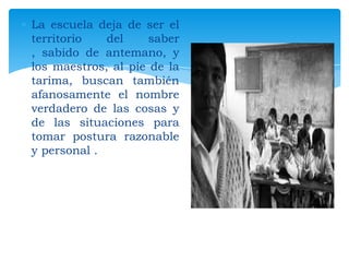 La escuela deja de ser el
territorio
del
saber
, sabido de antemano, y
los maestros, al pie de la
tarima, buscan también
afanosamente el nombre
verdadero de las cosas y
de las situaciones para
tomar postura razonable
y personal .

 