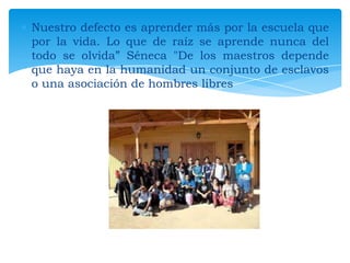 Nuestro defecto es aprender más por la escuela que
por la vida. Lo que de raíz se aprende nunca del
todo se olvida” Séneca "De los maestros depende
que haya en la humanidad un conjunto de esclavos
o una asociación de hombres libres

 