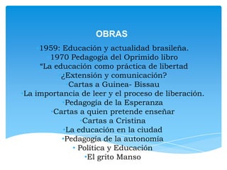 OBRAS
•1959: Educación y actualidad brasileña.
•1970 Pedagogía del Oprimido libro
•“La educación como práctica de libertad
•¿Extensión y comunicación?
•Cartas a Guinea- Bissau
•La importancia de leer y el proceso de liberación.
•Pedagogía de la Esperanza
•Cartas a quien pretende enseñar
•Cartas a Cristina
•La educación en la ciudad
•Pedagogía de la autonomía
• Política y Educación
•El grito Manso

 