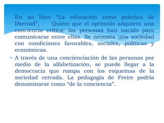 En su libro “La educación como práctica de
libertad”,
Quiere que el oprimido adquiera una
conciencia crítica: las personas han nacido para
comunicarse entre ellas. Se necesita una sociedad
con condiciones favorables, sociales, políticas y
económicas.
A través de una concienciación de las personas por
medio de la alfabetización, se puede llegar a la
democracia que rompa con los esquemas de la
sociedad cerrada. La pedagogía de Freire podría
denominarse como “de la conciencia”.

 