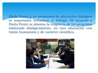 Paulo Freire y su propuesta de educación dialógica
es importante introducir el diálogo. De acuerdo a
Paulo Freire se plantea la exigencia de un programa
elaborado dialógicamente, en una educación con
visión humanista y de carácter científico.

 