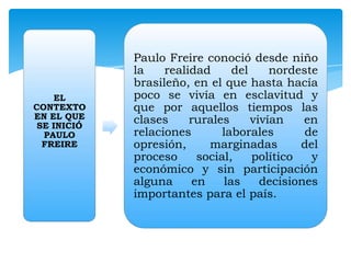 EL
CONTEXTO
EN EL QUE
SE INICIÓ
PAULO
FREIRE

Paulo Freire conoció desde niño
la
realidad
del
nordeste
brasileño, en el que hasta hacía
poco se vivía en esclavitud y
que por aquellos tiempos las
clases
rurales
vivían
en
relaciones
laborales
de
opresión,
marginadas
del
proceso
social,
político
y
económico y sin participación
alguna
en
las
decisiones
importantes para el país.

 