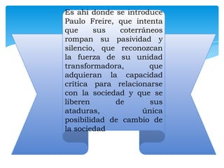 Es ahí donde se introduce
Paulo Freire, que intenta
que
sus
coterráneos
rompan su pasividad y
silencio, que reconozcan
la fuerza de su unidad
transformadora,
que
adquieran la capacidad
crítica para relacionarse
con la sociedad y que se
liberen
de
sus
ataduras,
única
posibilidad de cambio de
la sociedad

 