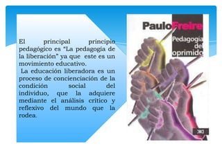 El
principal
principio
pedagógico es “La pedagogía de
la liberación” ya que este es un
movimiento educativo.
La educación liberadora es un
proceso de concienciación de la
condición
social
del
individuo, que la adquiere
mediante el análisis crítico y
reflexivo del mundo que la
rodea.

 