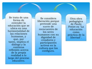 Se trata de una
forma de
entender la
educación que se
ubica en una
horizontalidad de
las relaciones
humanas, y
que, por
tanto, implica el
diálogo y la
continua
reflexión acerca
de la propia
realidad a lo
largo del proceso
educativo.

Se considera
liberación porque
pretende una
suerte de
reencuentro de
los seres
humanos con su
dignidad de
creadores y
participantes
activos en la
cultura que los
configura.

Otra obra
pedagógica
de Paulo
Freire es "La
educación
como
práctica de la
libertad".

 